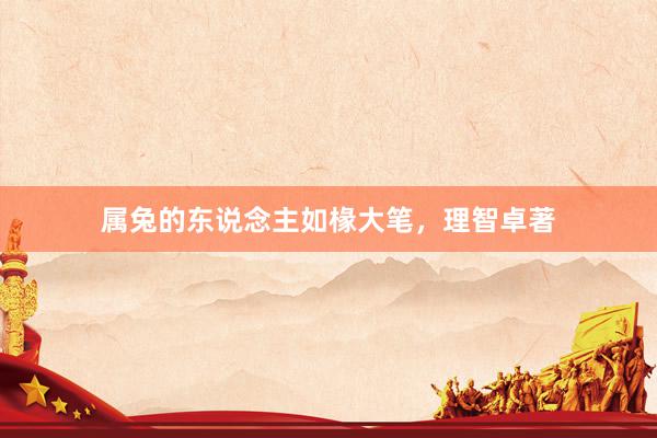 属兔的东说念主如椽大笔，理智卓著