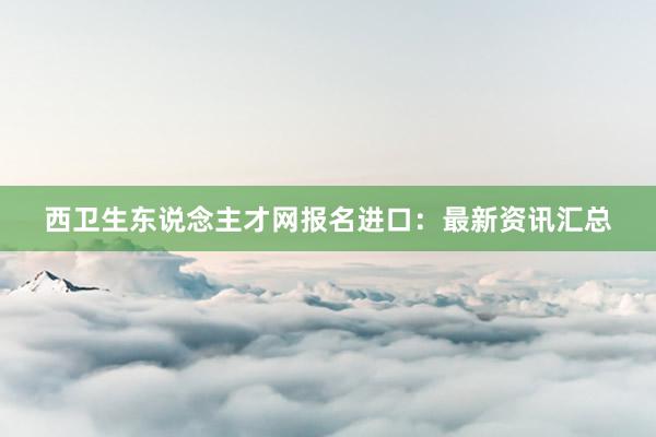 西卫生东说念主才网报名进口：最新资讯汇总