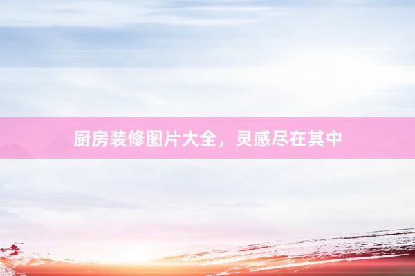 厨房装修图片大全，灵感尽在其中