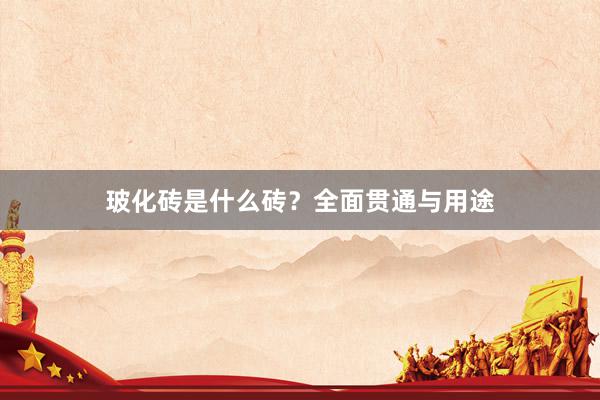 玻化砖是什么砖？全面贯通与用途