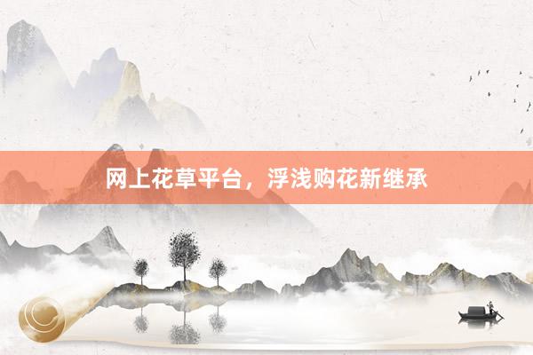 网上花草平台，浮浅购花新继承